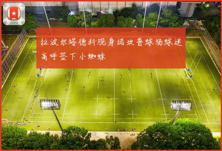 拉波尔塔德科现身诺坎普球场球迷高呼签下小蜘蛛