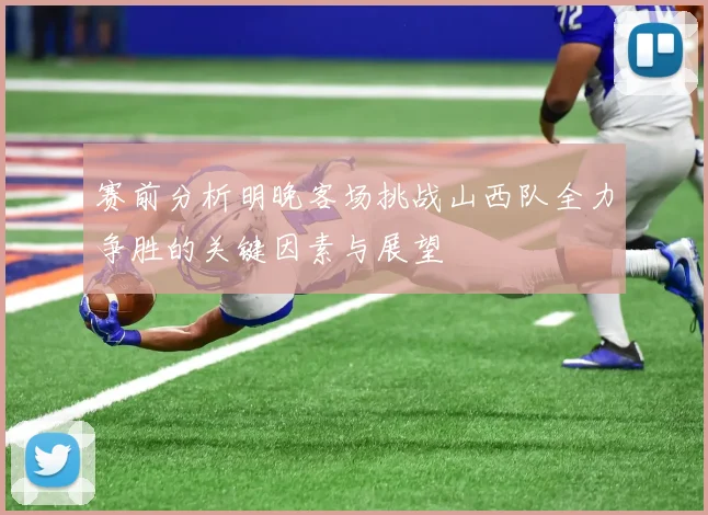 赛前分析明晚客场挑战山西队全力争胜的关键因素与展望