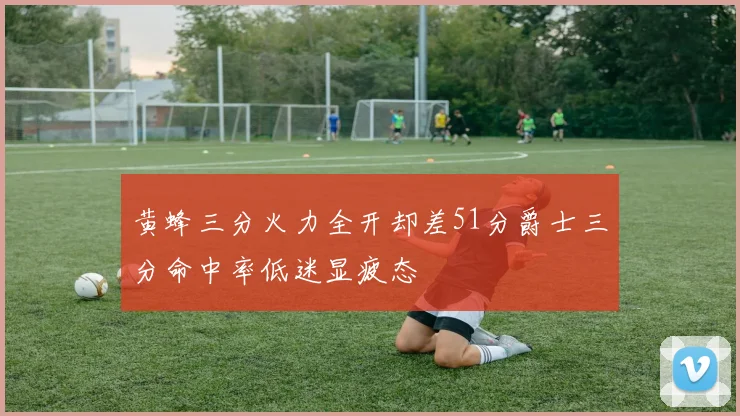 黄蜂三分火力全开却差51分爵士三分命中率低迷显疲态