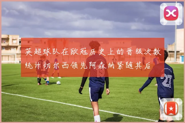 英超球队在欧冠历史上的晋级次数统计切尔西领先阿森纳紧随其后