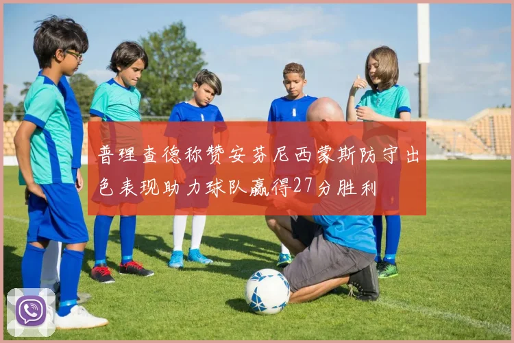 普理查德称赞安芬尼西蒙斯防守出色表现助力球队赢得27分胜利