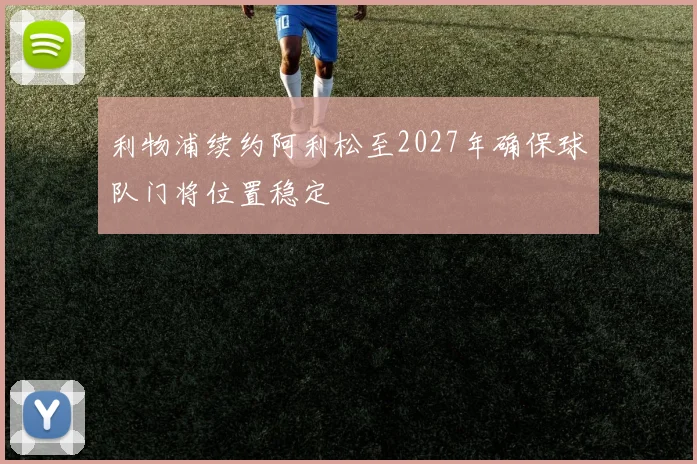 利物浦续约阿利松至2027年确保球队门将位置稳定