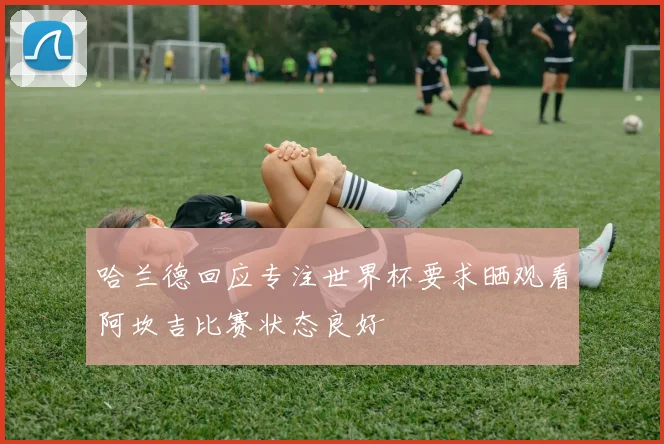 哈兰德回应专注世界杯要求晒观看阿坎吉比赛状态良好