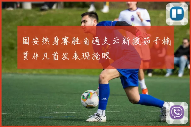 国安热身赛胜南通支云新援茹子楠贾非凡首发表现抢眼