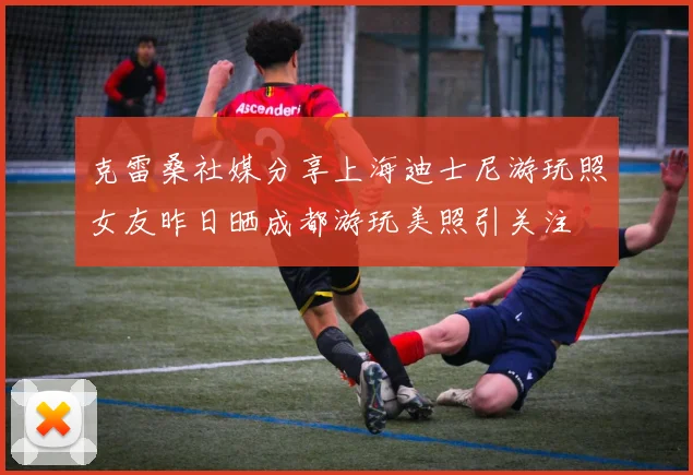 克雷桑社媒分享上海迪士尼游玩照女友昨日晒成都游玩美照引关注