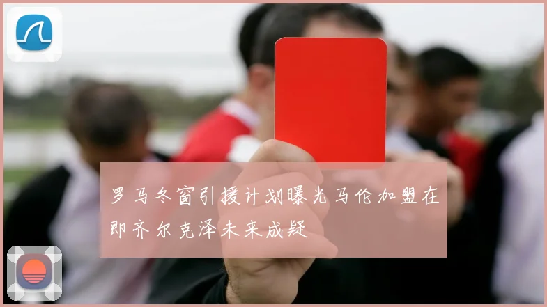 罗马冬窗引援计划曝光马伦加盟在即齐尔克泽未来成疑