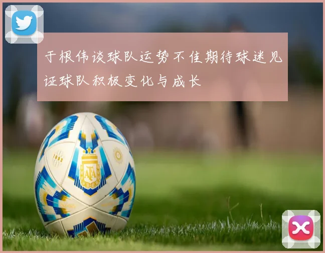 于根伟谈球队运势不佳期待球迷见证球队积极变化与成长