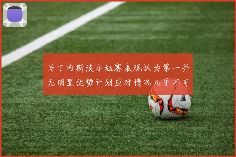 马丁内斯谈小组赛表现认为第一并无明显优势计划应对情况几乎不可能