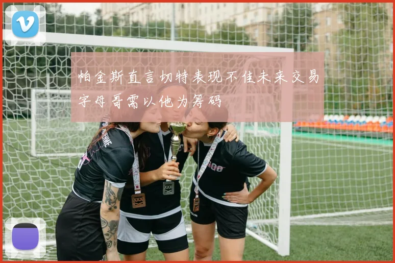 帕金斯直言切特表现不佳未来交易字母哥需以他为筹码
