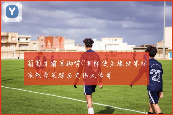 葡萄牙前国脚赞C罗即使无缘世界杯依然是足球历史伟大传奇