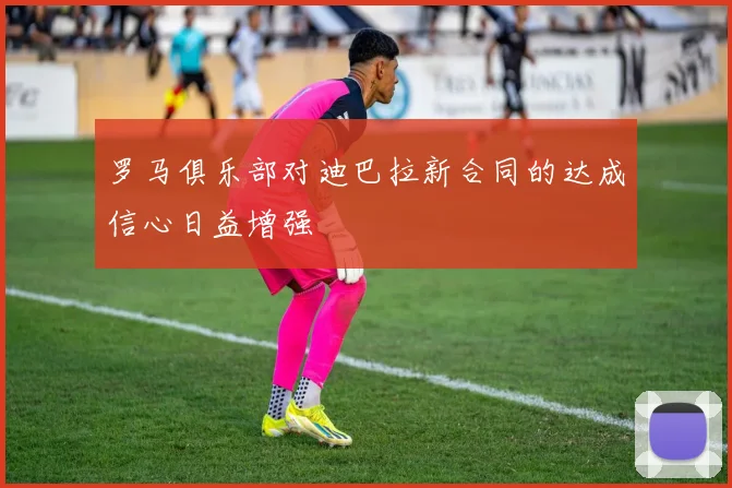 罗马俱乐部对迪巴拉新合同的达成信心日益增强