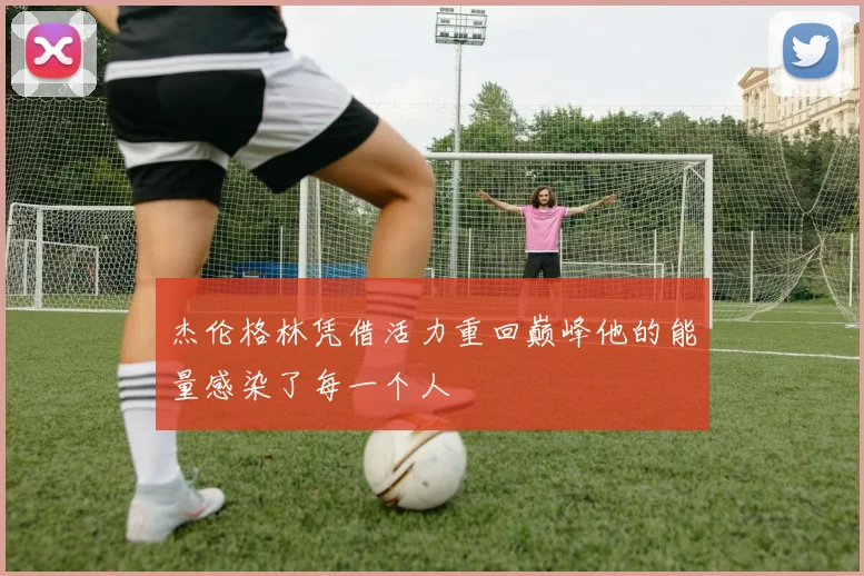 杰伦格林凭借活力重回巅峰他的能量感染了每一个人